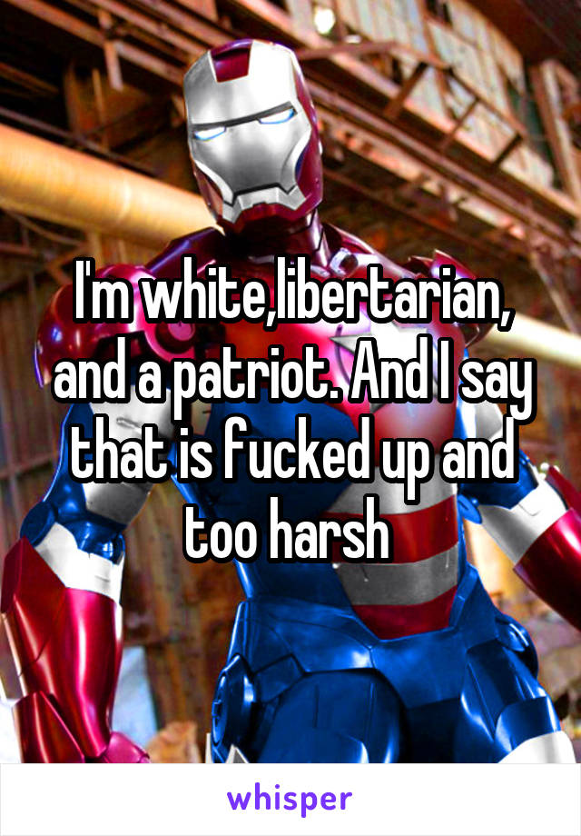 I'm white,libertarian, and a patriot. And I say that is fucked up and too harsh 