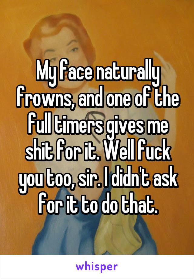 My face naturally frowns, and one of the full timers gives me shit for it. Well fuck you too, sir. I didn't ask for it to do that.