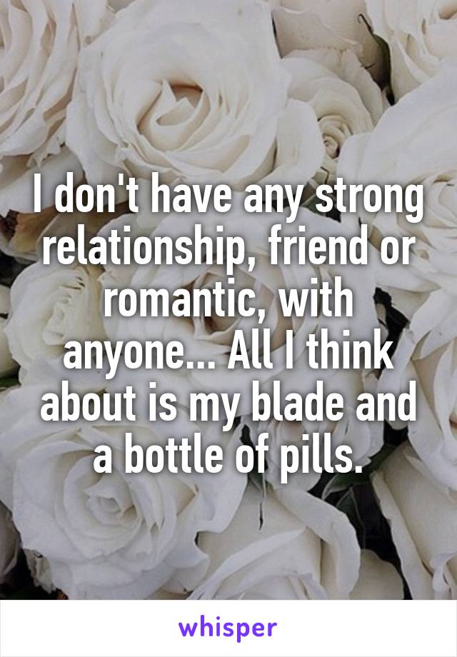 I don't have any strong relationship, friend or romantic, with anyone... All I think about is my blade and a bottle of pills.