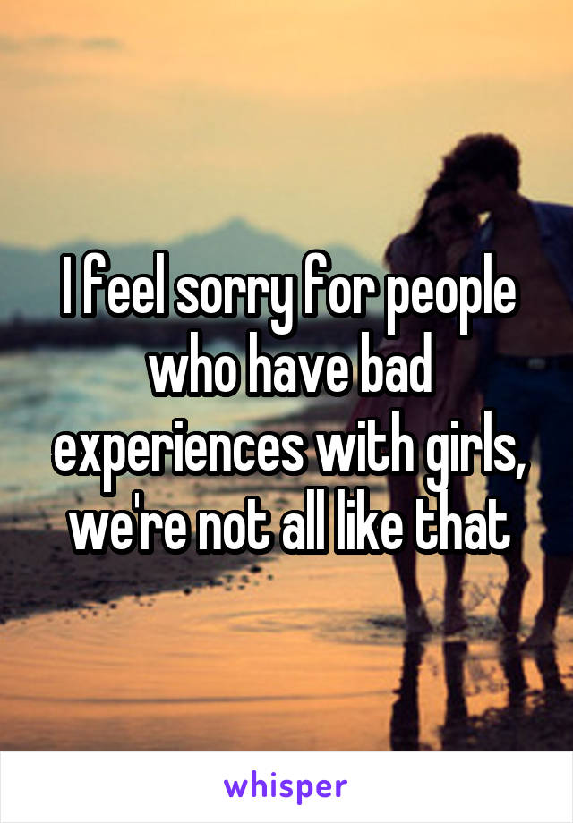 I feel sorry for people who have bad experiences with girls, we're not all like that