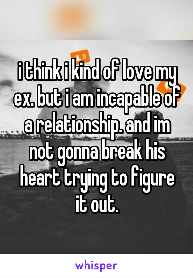 i think i kind of love my ex. but i am incapable of a relationship. and im not gonna break his heart trying to figure it out.