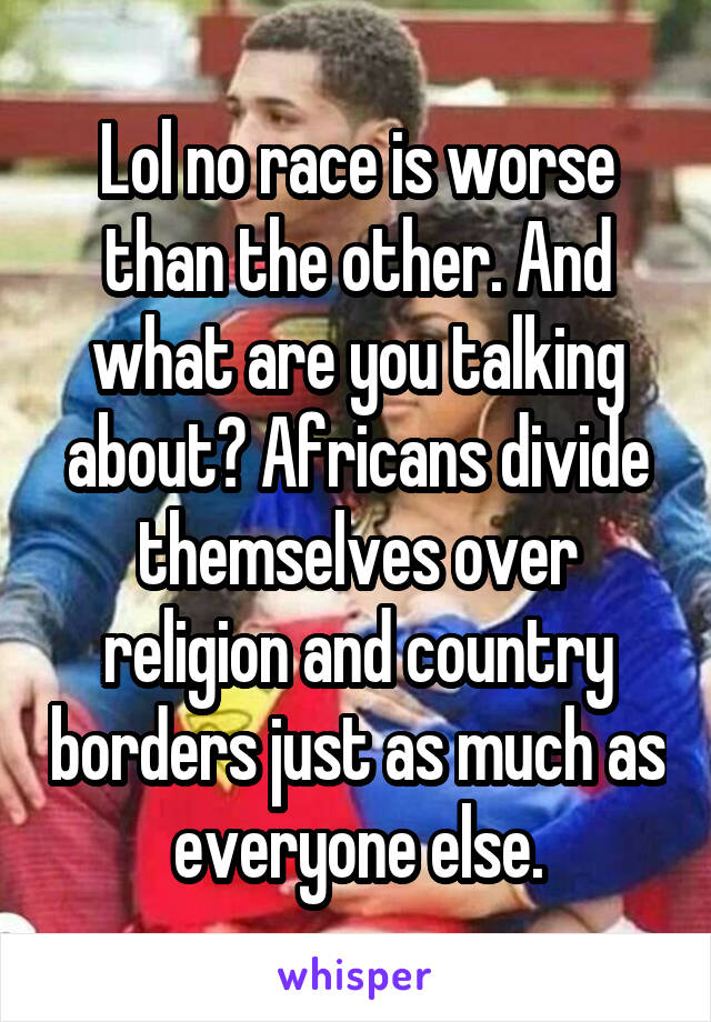 Lol no race is worse than the other. And what are you talking about? Africans divide themselves over religion and country borders just as much as everyone else.