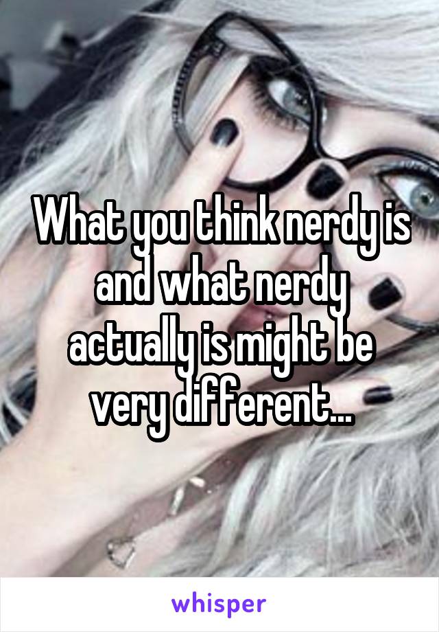 What you think nerdy is and what nerdy actually is might be very different...