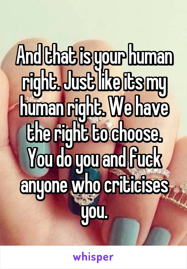 And that is your human right. Just like its my human right. We have the right to choose. You do you and fuck anyone who criticises you.