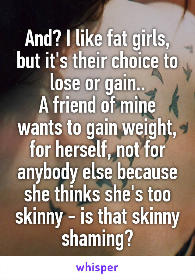 And? I like fat girls, but it's their choice to lose or gain..
A friend of mine wants to gain weight, for herself, not for anybody else because she thinks she's too skinny - is that skinny shaming?