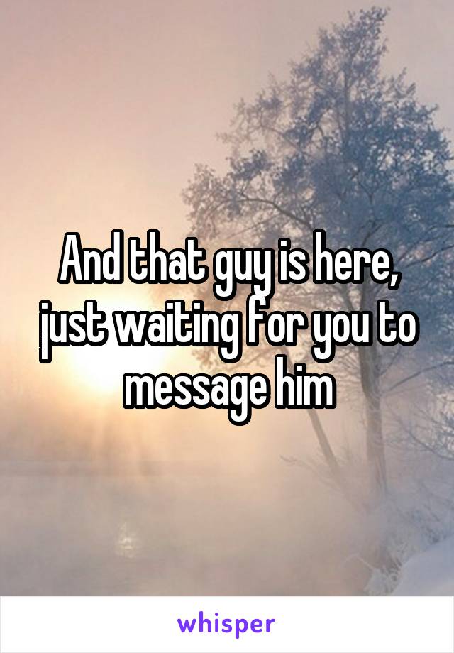 And that guy is here, just waiting for you to message him