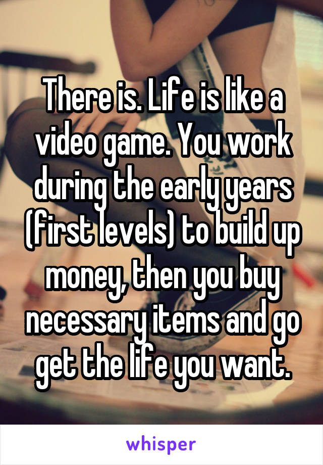 There is. Life is like a video game. You work during the early years (first levels) to build up money, then you buy necessary items and go get the life you want.