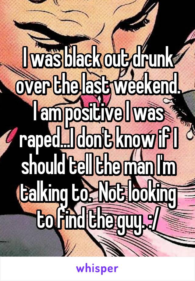 I was black out drunk over the last weekend. I am positive I was raped...I don't know if I should tell the man I'm talking to.  Not looking to find the guy. :/