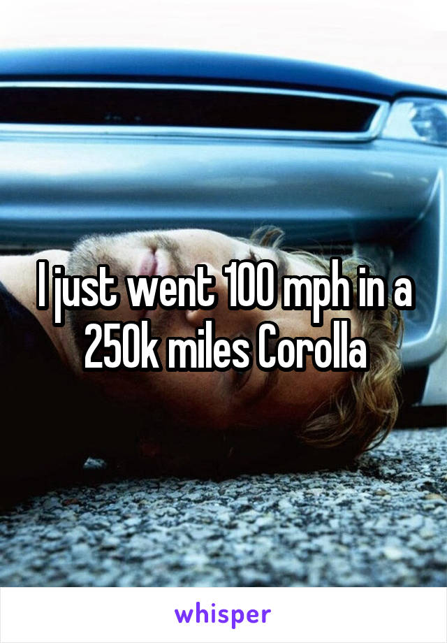 I just went 100 mph in a 250k miles Corolla