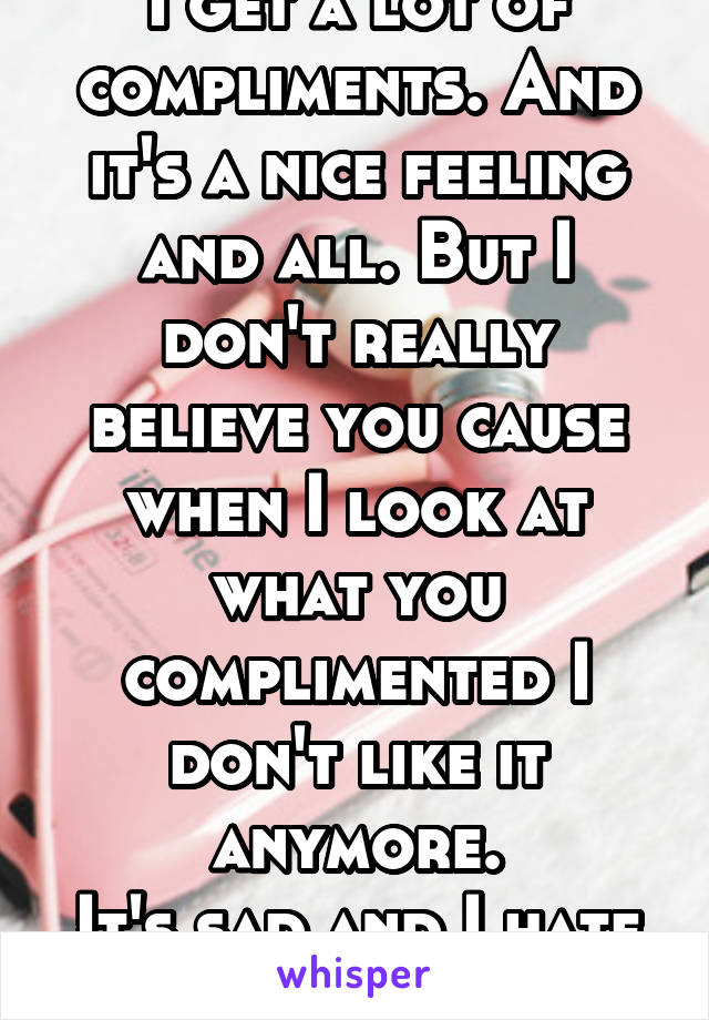 I get a lot of compliments. And it's a nice feeling and all. But I don't really believe you cause when I look at what you complimented I don't like it anymore.
It's sad and I hate it