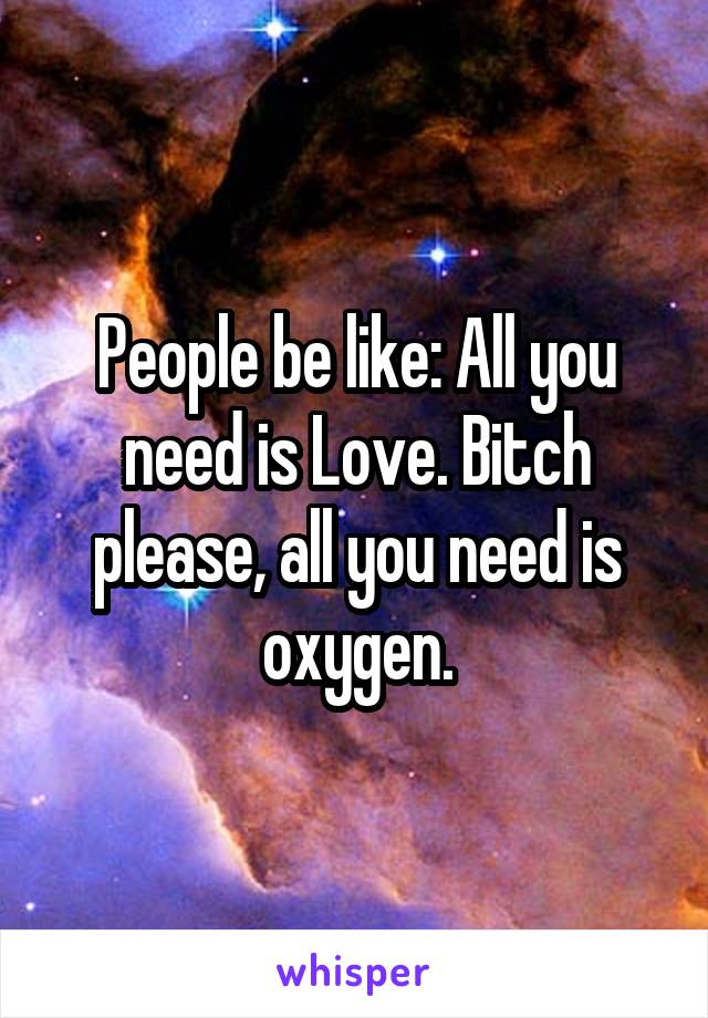 People be like: All you need is Love. Bitch please, all you need is oxygen.