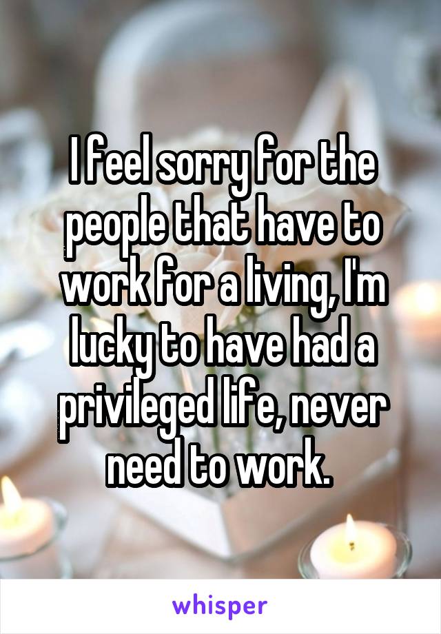 I feel sorry for the people that have to work for a living, I'm lucky to have had a privileged life, never need to work. 