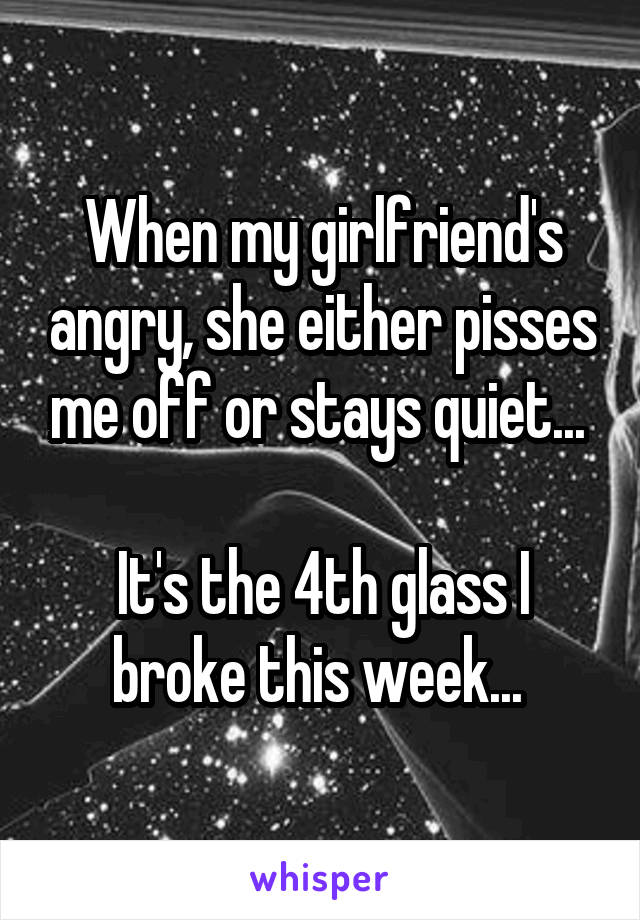 When my girlfriend's angry, she either pisses me off or stays quiet... 

It's the 4th glass I broke this week... 