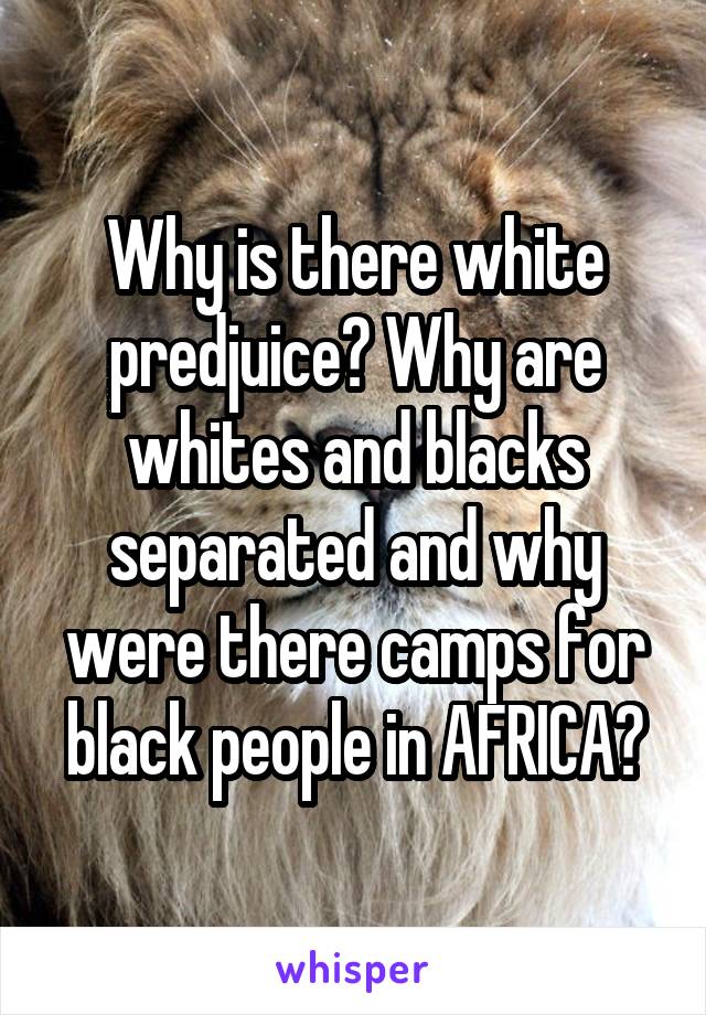 Why is there white predjuice? Why are whites and blacks separated and why were there camps for black people in AFRICA?