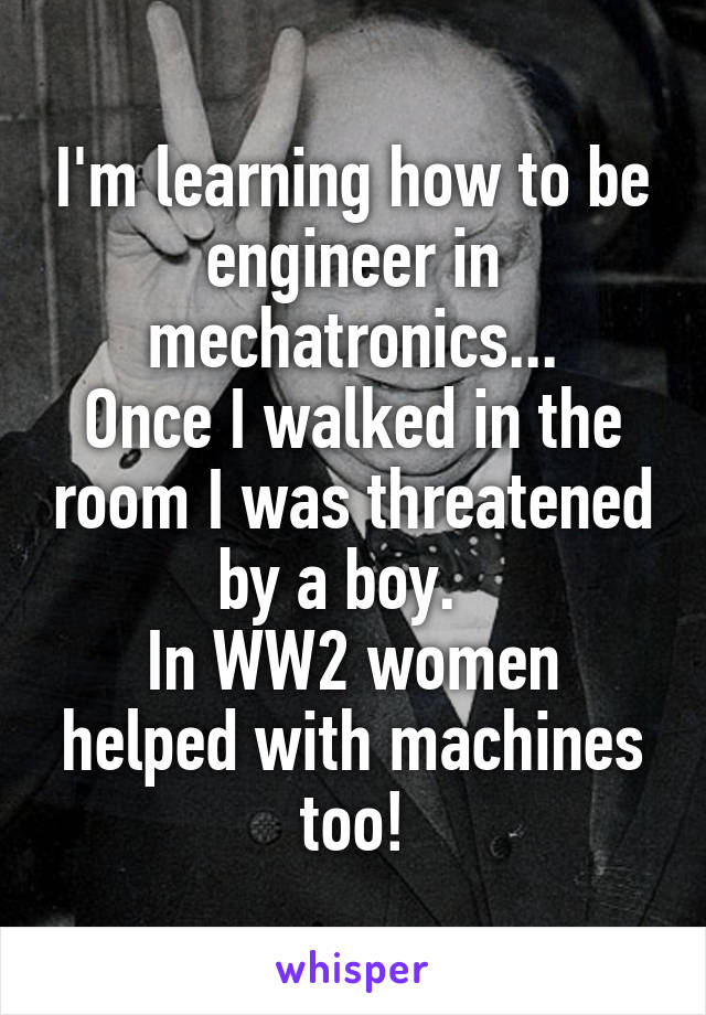 I'm learning how to be engineer in mechatronics...
Once I walked in the room I was threatened by a boy.  
In WW2 women helped with machines too!