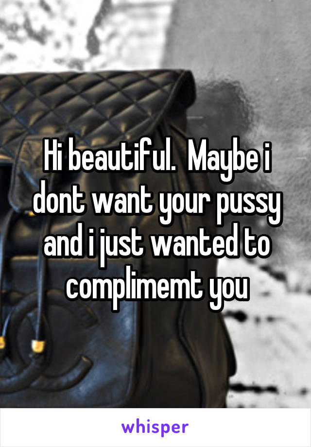 Hi beautiful.  Maybe i dont want your pussy and i just wanted to complimemt you