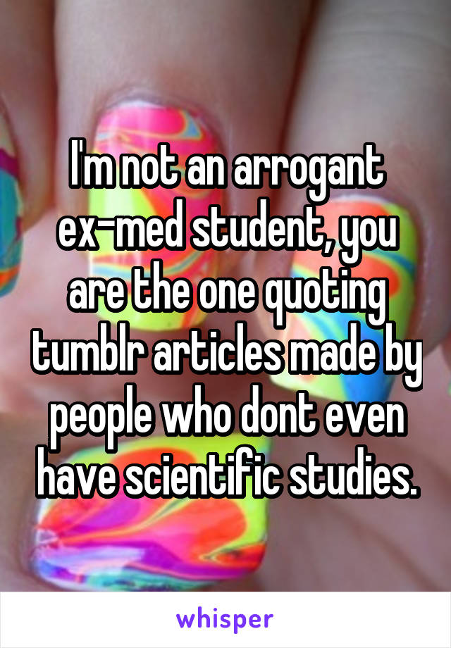 I'm not an arrogant ex-med student, you are the one quoting tumblr articles made by people who dont even have scientific studies.