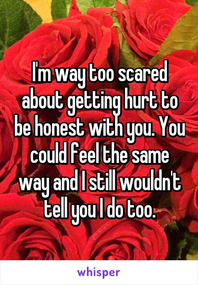 I'm way too scared about getting hurt to be honest with you. You could feel the same way and I still wouldn't tell you I do too.