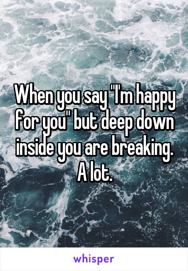 When you say "I'm happy for you" but deep down inside you are breaking.
A lot.