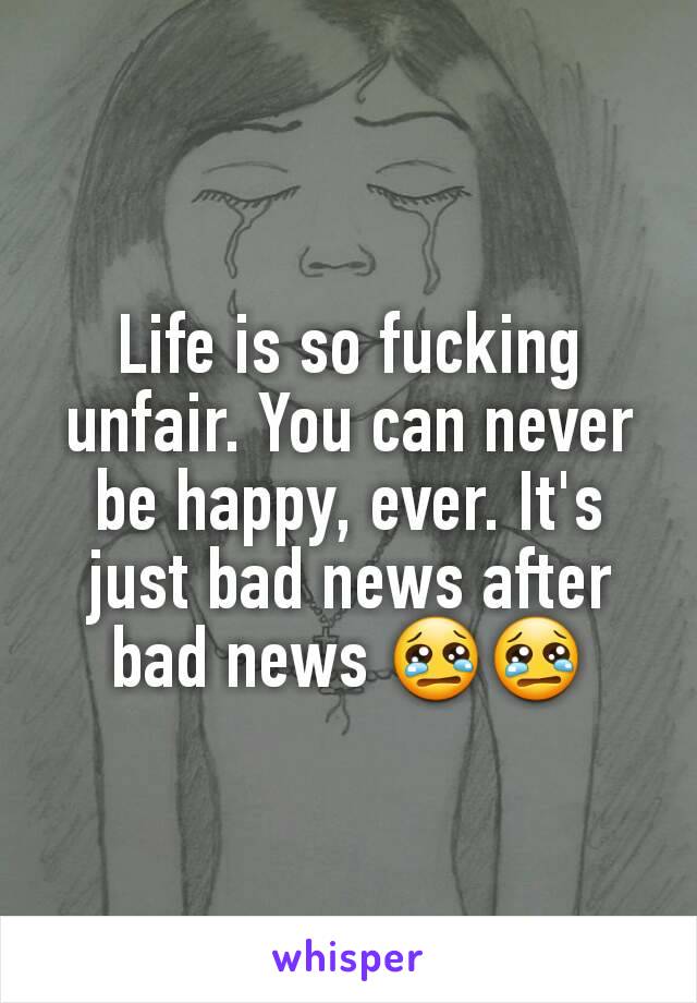 Life is so fucking unfair. You can never be happy, ever. It's just bad news after bad news 😢😢