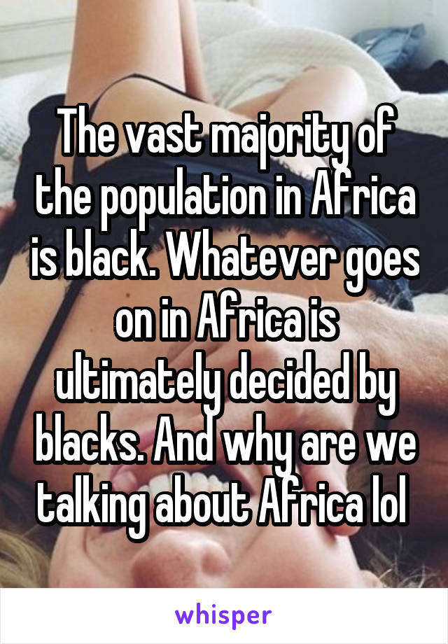 The vast majority of the population in Africa is black. Whatever goes on in Africa is ultimately decided by blacks. And why are we talking about Africa lol 