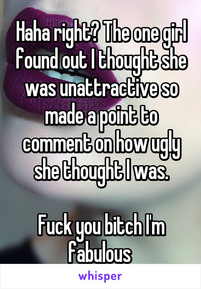 Haha right? The one girl found out I thought she was unattractive so made a point to comment on how ugly she thought I was.

Fuck you bitch I'm fabulous 