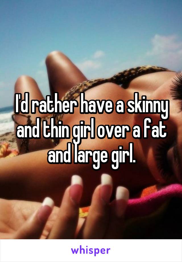 I'd rather have a skinny and thin girl over a fat and large girl.