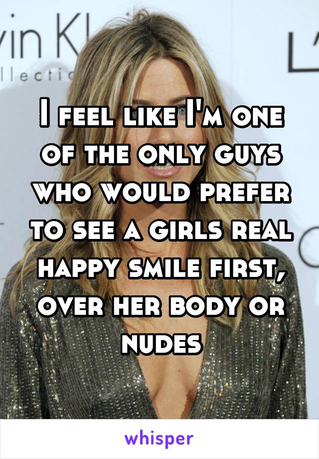 I feel like I'm one of the only guys who would prefer to see a girls real happy smile first, over her body or nudes