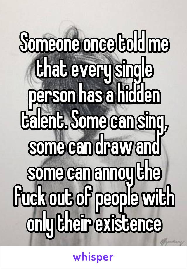 Someone once told me that every single person has a hidden talent. Some can sing, some can draw and some can annoy the fuck out of people with only their existence