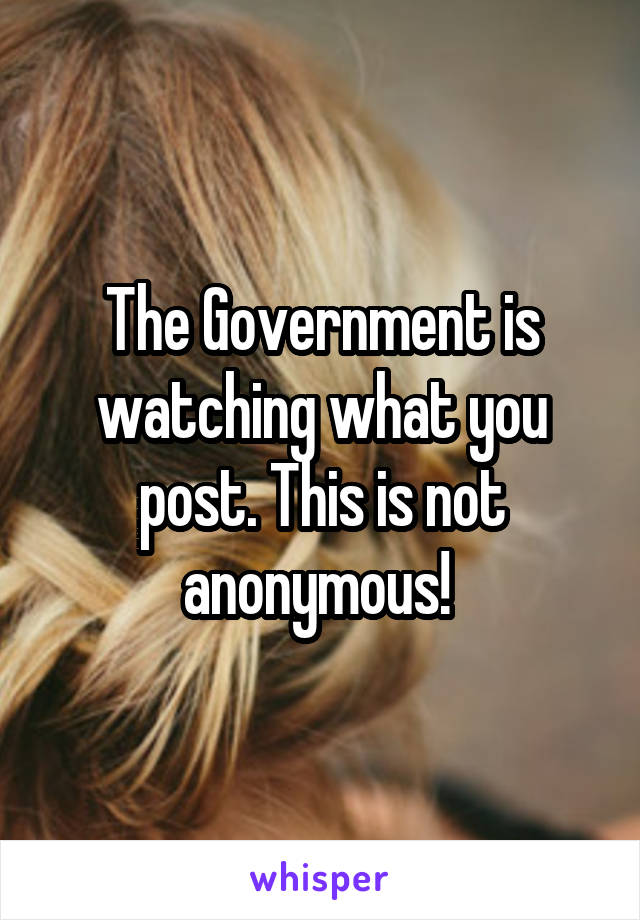 The Government is watching what you post. This is not anonymous! 