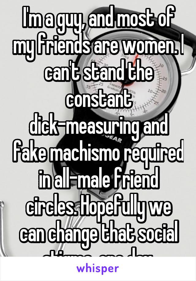 I'm a guy, and most of my friends are women. I can't stand the constant dick-measuring and fake machismo required in all-male friend circles. Hopefully we can change that social stigma, one day.