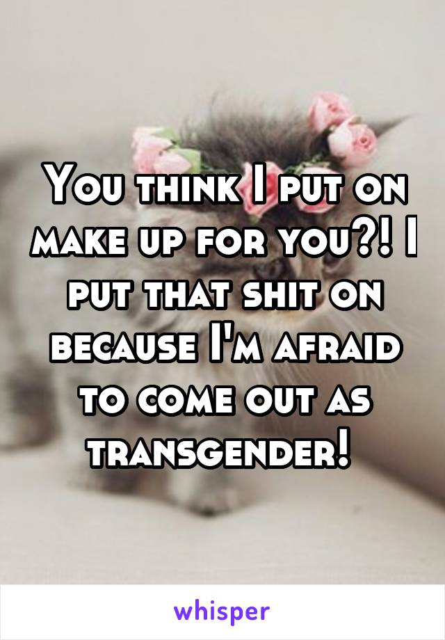 You think I put on make up for you?! I put that shit on because I'm afraid to come out as transgender! 