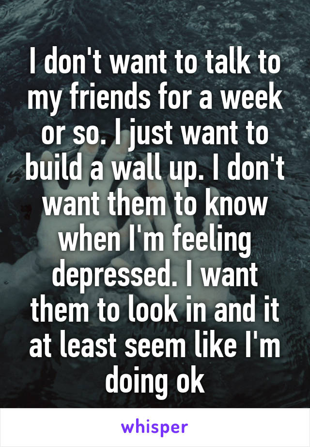 I don't want to talk to my friends for a week or so. I just want to build a wall up. I don't want them to know when I'm feeling depressed. I want them to look in and it at least seem like I'm doing ok