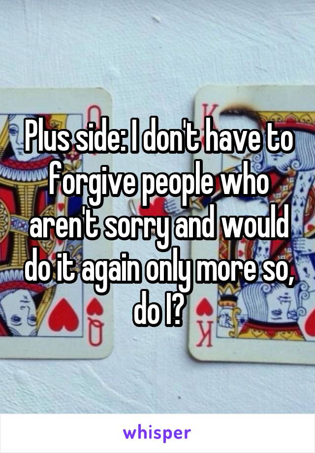 Plus side: I don't have to forgive people who aren't sorry and would do it again only more so, do I?