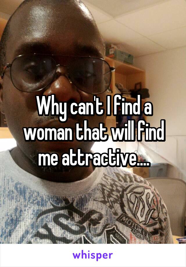 Why can't I find a woman that will find me attractive....