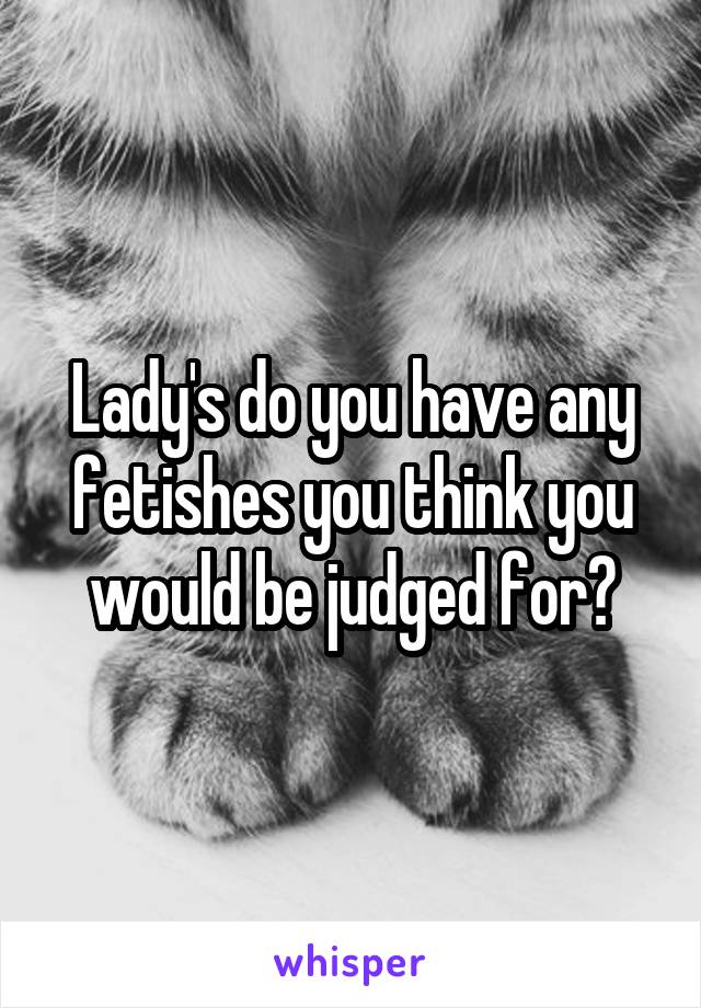 Lady's do you have any fetishes you think you would be judged for?