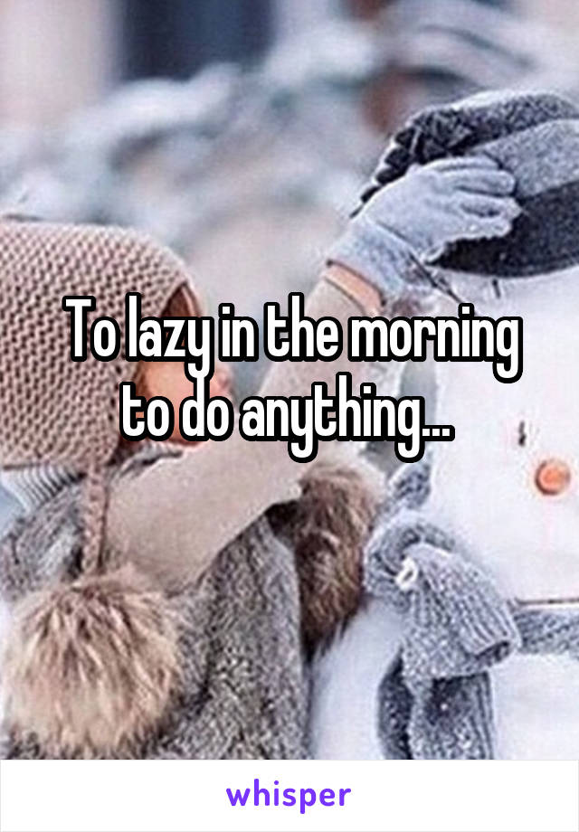 To lazy in the morning to do anything... 
