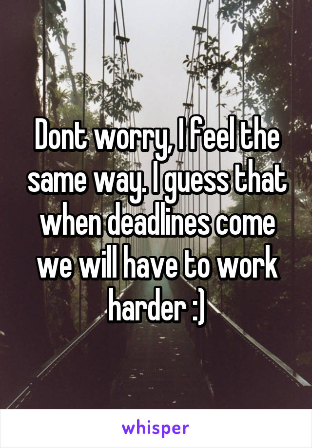 Dont worry, I feel the same way. I guess that when deadlines come we will have to work harder :)