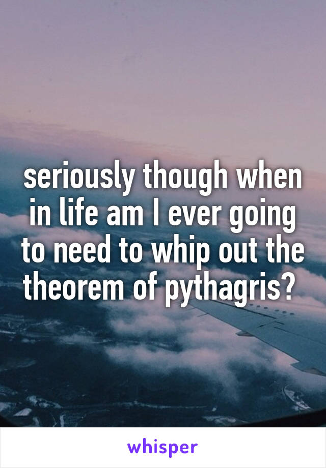 seriously though when in life am I ever going to need to whip out the theorem of pythagris? 