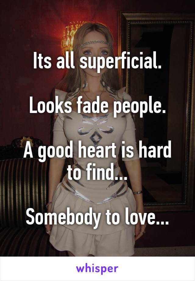 Its all superficial.

Looks fade people.

A good heart is hard to find...

Somebody to love...