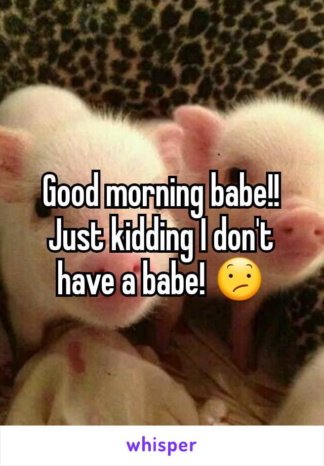 Good morning babe!! Just kidding I don't have a babe! 😕