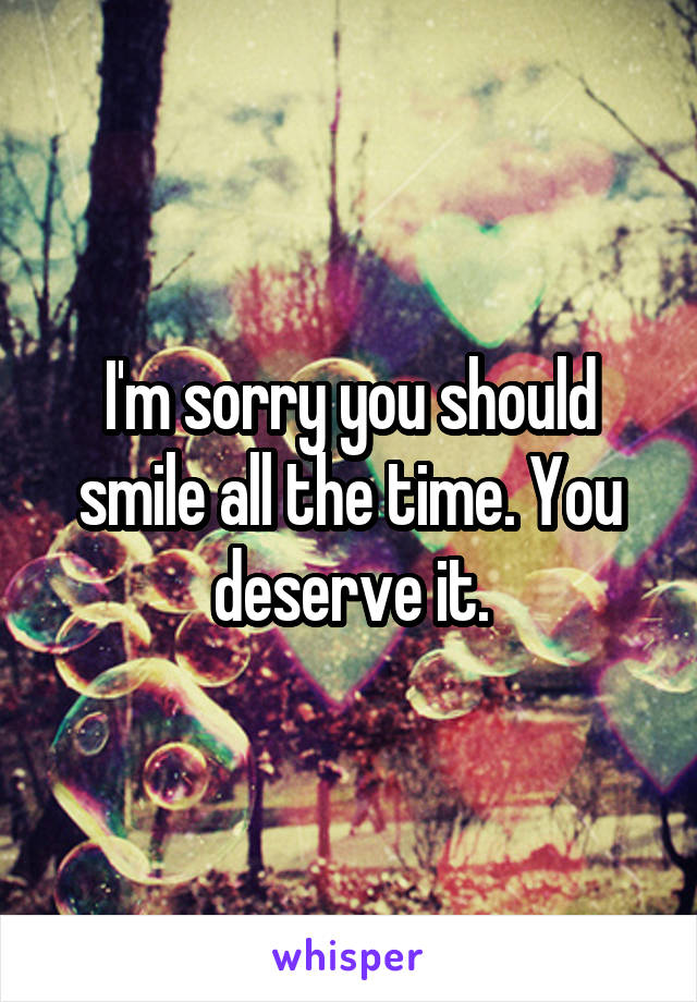 I'm sorry you should smile all the time. You deserve it.