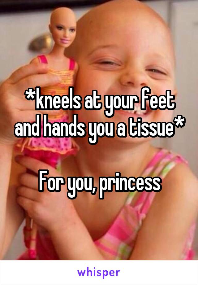 *kneels at your feet and hands you a tissue*

For you, princess