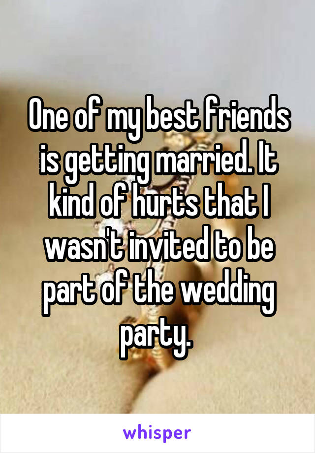 One of my best friends is getting married. It kind of hurts that I wasn't invited to be part of the wedding party. 