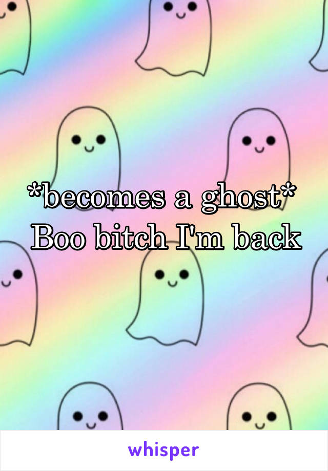 *becomes a ghost* 
Boo bitch I'm back
