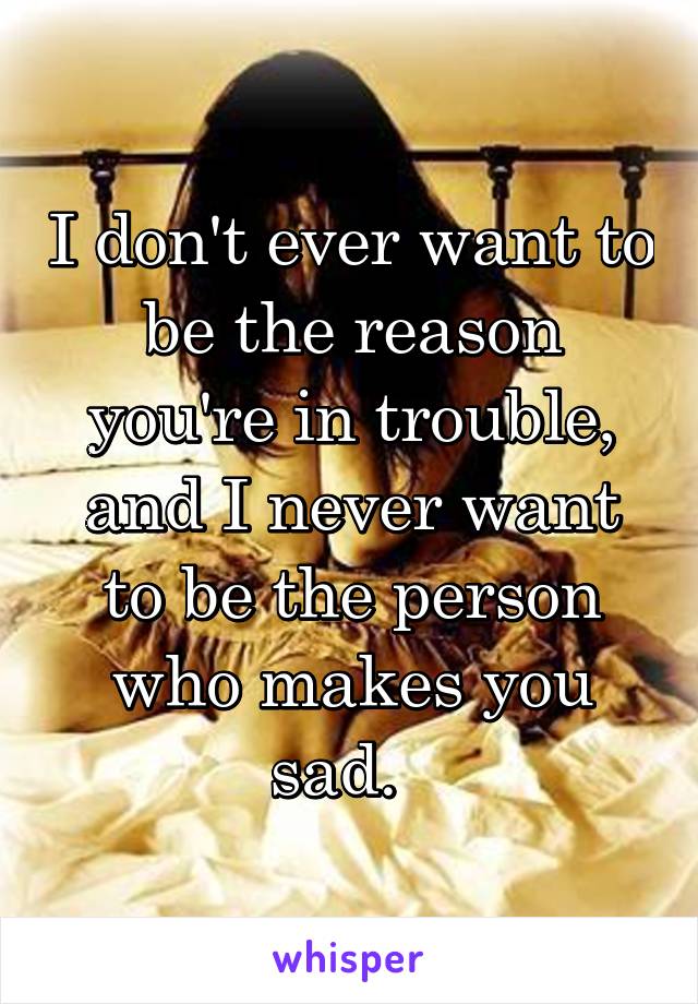 I don't ever want to be the reason you're in trouble, and I never want to be the person who makes you sad.  