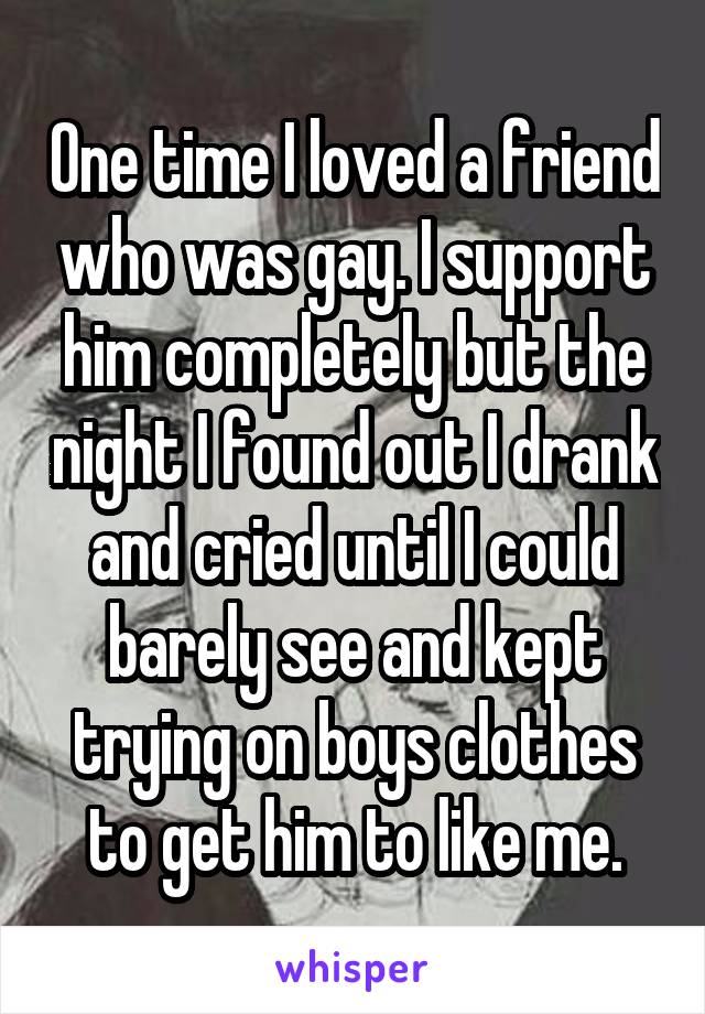 One time I loved a friend who was gay. I support him completely but the night I found out I drank and cried until I could barely see and kept trying on boys clothes to get him to like me.