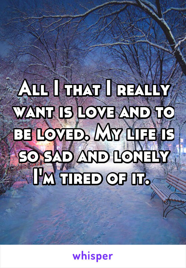 All I that I really want is love and to be loved. My life is so sad and lonely I'm tired of it. 