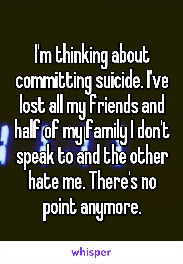 I'm thinking about committing suicide. I've lost all my friends and half of my family I don't speak to and the other hate me. There's no point anymore.