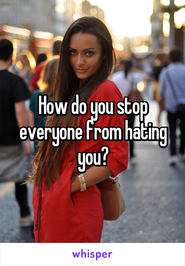 How do you stop everyone from hating you?